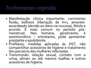  Manifestação clínica importante: corrimento
  fluido, bolhoso (liberação de H+), amarelo-
  esverdeado (devido ao dano na mucosa), fétido e
  prurido. É mais comum no período pós-
  menstrual. Nos homens, geralmente, é
  assintomático – entretanto, pode apresentar
  prostatite e epididimite.
 Profilaxia: medidas aplicadas às DST, não
  compartilhar acessórios de higiene e tratamento
  dos parceiros das mulheres infectadas.
 Transmissão: relação sexual, contato com a
  urina, sêmen ou até mesmo toalhas e outros
  acessórios de higiene.
 