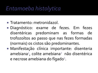    Tratamento: metronidazol.
   Diagnóstico: exame de fezes. Em fezes
    disentéricas predominam as formas de
    trofozoítos ao passo que nas fezes formadas
    (normais) os cistos são predominantes.
   Manifestação clínica importante: disenteria
    amebiana¹, colite amebiana² não disentérica
    e necrose amebiana do fígado³.
 