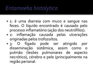    1: é uma diarreia com muco e sangue nas
    fezes. O líquido encontrado é causado pelo
    processo inflamatório (ação dos neutrófilos).
   2: inflamação causada pelas ulcerações
    originadas pelos trofozoítos.
   3: O fígado pode ser atingido por
    disseminação sistêmica, assim como o
    pulmão (lesões pulmonares de aspecto
    necrótico), cérebro e pele (principalmente na
    região perianal.
 