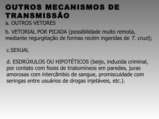 OUTROS MECANISMOS DE TRANSMISSÃO a. OUTROS VETORES     b. VETORIAL POR PICADA (possibilidade muito remota, mediante regurgitação de formas recém ingeridas de  T. cruzi ); c.SEXUAL  d. ESDRÚXULOS OU HIPOTÉTICOS (beijo, induzida criminal, por contato com fezes de triatomíneos em paredes, juras amorosas com intercâmbio de sangue, promiscuidade com seringas entre usuários de drogas injetáveis, etc.). 