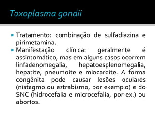    Tratamento: combinação de sulfadiazina e
    pirimetamina.
   Manifestação     clínica:   geralmente      é
    assintomático, mas em alguns casos ocorrem
    linfadenomegalia,     hepatoesplenomegalia,
    hepatite, pneumoite e miocardite. A forma
    congênita pode causar lesões oculares
    (nistagmo ou estrabismo, por exemplo) e do
    SNC (hidrocefalia e microcefalia, por ex.) ou
    abortos.
 