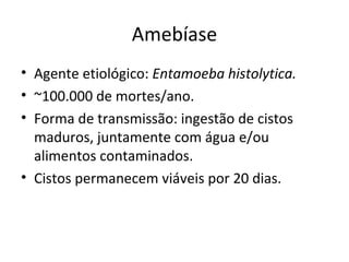Amebíase
• Agente etiológico: Entamoeba histolytica.
• ~100.000 de mortes/ano.
• Forma de transmissão: ingestão de cistos
  maduros, juntamente com água e/ou
  alimentos contaminados.
• Cistos permanecem viáveis por 20 dias.
 