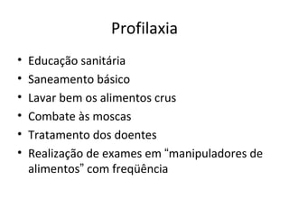 Profilaxia
•   Educação sanitária
•   Saneamento básico
•   Lavar bem os alimentos crus
•   Combate às moscas
•   Tratamento dos doentes
•   Realização de exames em “manipuladores de
    alimentos” com freqüência
 