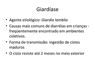Giardíase
• Agente etiológico: Giardia lamblia
• Causas mais comuns de diarréias em crianças -
  freqüentemente encontrado em ambientes
  coletivos.
• Forma de transmissão: ingestão de cistos
  maduros
• O cisto resiste até 2 meses no meio exterior
 