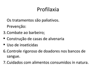 Profilaxia
  Os tratamentos são paliativos.
  Prevenção:
3.Combate ao barbeiro;
 Construção de casas de alvenaria
 Uso de inseticidas
6.Controle rigoroso de doadores nos bancos de
  sangue.
7.Cuidados com alimentos consumidos in natura.
 