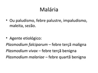 Malária
• Ou paludismo, febre palustre, impaludismo,
  maleita, sezão.

• Agente etiológico:
Plasmodium falciparum – febre terçã maligna
Plasmodium vivax – febre terçã benigna
Plasmodium malariae – febre quartã benigna
 