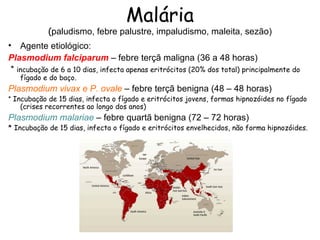 Malária
            (paludismo, febre palustre, impaludismo, maleita, sezão)
• Agente etiológico:
Plasmodium falciparum – febre terçã maligna (36 a 48 horas)
 * incubação de 6 a 10 dias, infecta apenas eritrócitos (20% dos total) principalmente do
   fígado e do baço.
Plasmodium vivax e P. ovale – febre terçã benigna (48 – 48 horas)
* Incubação de 15 dias, infecta o fígado e eritrócitos jovens, formas hipnozóides no fígado
    (crises recorrentes ao longo dos anos)
Plasmodium malariae – febre quartã benigna (72 – 72 horas)
* Incubação de 15 dias, infecta o fígado e eritrócitos envelhecidos, não forma hipnozóides.
 