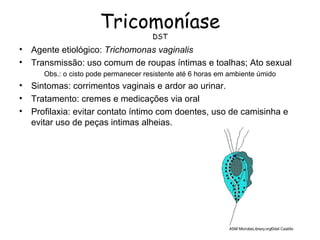 Tricomoníase
                                       DST
•   Agente etiológico: Trichomonas vaginalis
•   Transmissão: uso comum de roupas íntimas e toalhas; Ato sexual
       Obs.: o cisto pode permanecer resistente até 6 horas em ambiente úmido
•   Sintomas: corrimentos vaginais e ardor ao urinar.
•   Tratamento: cremes e medicações via oral
•   Profilaxia: evitar contato íntimo com doentes, uso de camisinha e
    evitar uso de peças intimas alheias.
 