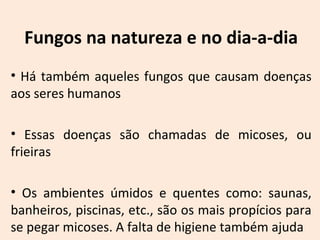 Fungos na natureza e no dia-a-dia 
• Há também aqueles fungos que causam doenças 
aos seres humanos 
• Essas doenças são chamadas de micoses, ou 
frieiras 
• Os ambientes úmidos e quentes como: saunas, 
banheiros, piscinas, etc., são os mais propícios para 
se pegar micoses. A falta de higiene também ajuda 
 