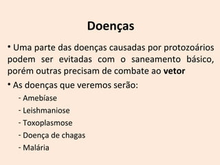 Doenças 
• Uma parte das doenças causadas por protozoários 
podem ser evitadas com o saneamento básico, 
porém outras precisam de combate ao vetor 
• As doenças que veremos serão: 
- Amebíase 
- Leishmaniose 
- Toxoplasmose 
- Doença de chagas 
- Malária 
 