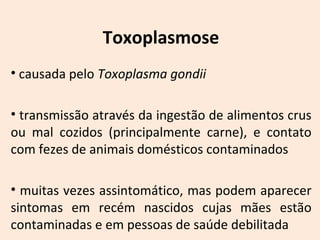Toxoplasmose 
• causada pelo Toxoplasma gondii 
• transmissão através da ingestão de alimentos crus 
ou mal cozidos (principalmente carne), e contato 
com fezes de animais domésticos contaminados 
• muitas vezes assintomático, mas podem aparecer 
sintomas em recém nascidos cujas mães estão 
contaminadas e em pessoas de saúde debilitada 
 