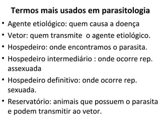 Termos mais usados em parasitologia
• Agente etiológico: quem causa a doença
• Vetor: quem transmite o agente etiológico.
• Hospedeiro: onde encontramos o parasita.
• Hospedeiro intermediário : onde ocorre rep.
  assexuada
• Hospedeiro definitivo: onde ocorre rep.
  sexuada.
• Reservatório: animais que possuem o parasita
  e podem transmitir ao vetor.
 