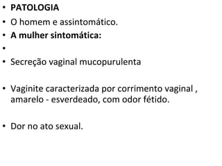 •   PATOLOGIA
•   O homem e assintomático.
•   A mulher sintomática:
•
•   Secreção vaginal mucopurulenta

• Vaginite caracterizada por corrimento vaginal ,
  amarelo - esverdeado, com odor fétido.

• Dor no ato sexual.
 