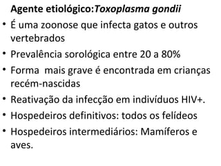 Agente etiológico:Toxoplasma gondii
•   É uma zoonose que infecta gatos e outros
    vertebrados
•   Prevalência sorológica entre 20 a 80%
•   Forma mais grave é encontrada em crianças
    recém-nascidas
•   Reativação da infecção em indivíduos HIV+.
•   Hospedeiros definitivos: todos os felídeos
•   Hospedeiros intermediários: Mamíferos e
    aves.
 