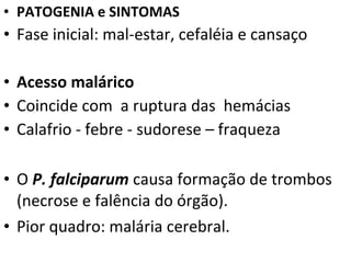 • PATOGENIA e SINTOMAS
• Fase inicial: mal-estar, cefaléia e cansaço

• Acesso malárico
• Coincide com a ruptura das hemácias
• Calafrio - febre - sudorese – fraqueza

• O P. falciparum causa formação de trombos
  (necrose e falência do órgão).
• Pior quadro: malária cerebral.
 