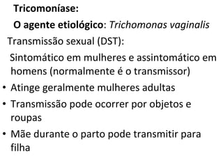 Tricomoníase:
   O agente etiológico: Trichomonas vaginalis
 Transmissão sexual (DST):
  Sintomático em mulheres e assintomático em
  homens (normalmente é o transmissor)
• Atinge geralmente mulheres adultas
• Transmissão pode ocorrer por objetos e
  roupas
• Mãe durante o parto pode transmitir para
  filha
 