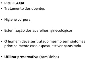 • PROFILAXIA
• Tratamento dos doentes

• Higiene corporal

• Esterilização dos aparelhos ginecológicos

• O homem deve ser tratado mesmo sem sintomas
  principalmente caso esposa estiver parasitada

• Utilizar preservativo (camisinha)
 