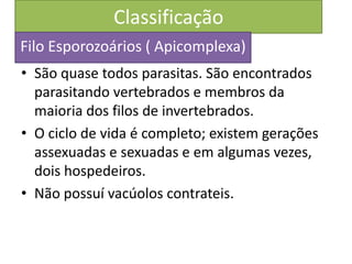 Classificação
• São quase todos parasitas. São encontrados
parasitando vertebrados e membros da
maioria dos filos de invertebrados.
• O ciclo de vida é completo; existem gerações
assexuadas e sexuadas e em algumas vezes,
dois hospedeiros.
• Não possuí vacúolos contrateis.
Filo Esporozoários ( Apicomplexa)
 