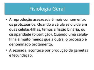 Fisiologia Geral
• A reprodução assexuada é mais comum entro
os protozoários. Quando a célula se divide em
duas células-filhas, temos a fissão binária, ou
cissiparidade (bipartição). Quando uma célula-
filha é muito menos que a outra, o processo é
denominado brotamento.
• A sexuada, acontece por produção de gametas
e fecundação.
 