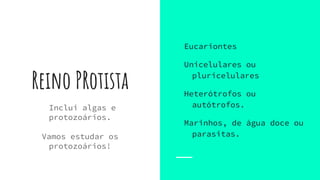 Reino PRotista
Inclui algas e
protozoários.
Vamos estudar os
protozoários!
Eucariontes
Unicelulares ou
pluricelulares
Heterótrofos ou
autótrofos.
Marinhos, de água doce ou
parasitas.
 
