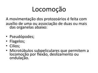 Locomoção
A movimentação dos protozoários é feita com
auxílio de uma ou associação de duas ou mais
das organelas abaixo:
• Pseudópodes;
• Flagelos;
• Cilios;
• Microtúbulos subpeliculares que permitem a
locomoção por flexão, deslizamento ou
ondulação.
 