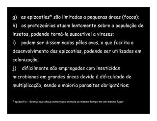 g) as epizootias* são limitadas a pequenas áreas (focos);
h) os protozoários atuam lentamente sobre a população de
insetos, podendo torná-la suscetível a viroses;
i)    podem ser disseminados pêlos ovos, o que facilita o
desenvolvimento das epizootias, podendo ser utilizados em
colonização;
j)    dificilmente são empregados com inseticidas
microbianos em grandes áreas devido à dificuldade de
multiplicação, sendo a maioria parasitas obrigatórios;


* epizootia = doença que ataca numerosos animais ao mesmo tempo em um mesmo lugar
 