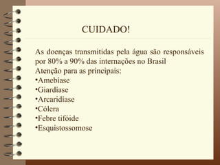 CUIDADO!

As doenças transmitidas pela água são responsáveis
por 80% a 90% das internações no Brasil
Atenção para as principais:
•Amebíase
•Giardíase
•Arcaridíase
•Cólera
•Febre tifóide
•Esquistossomose
 