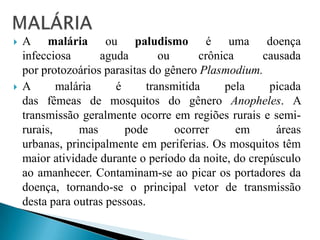  A malária ou paludismo é uma doença
infecciosa aguda ou crônica causada
por protozoários parasitas do gênero Plasmodium.
 A malária é transmitida pela picada
das fêmeas de mosquitos do gênero Anopheles. A
transmissão geralmente ocorre em regiões rurais e semi-
rurais, mas pode ocorrer em áreas
urbanas, principalmente em periferias. Os mosquitos têm
maior atividade durante o período da noite, do crepúsculo
ao amanhecer. Contaminam-se ao picar os portadores da
doença, tornando-se o principal vetor de transmissão
desta para outras pessoas.
 