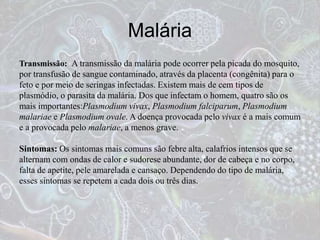 Malária
Transmissão: A transmissão da malária pode ocorrer pela picada do mosquito,
por transfusão de sangue contaminado, através da placenta (congênita) para o
feto e por meio de seringas infectadas. Existem mais de cem tipos de
plasmódio, o parasita da malária. Dos que infectam o homem, quatro são os
mais importantes:Plasmodium vivax, Plasmodium falciparum, Plasmodium
malariae e Plasmodium ovale. A doença provocada pelo vivax é a mais comum
e a provocada pelo malariae, a menos grave.
Sintomas: Os sintomas mais comuns são febre alta, calafrios intensos que se
alternam com ondas de calor e sudorese abundante, dor de cabeça e no corpo,
falta de apetite, pele amarelada e cansaço. Dependendo do tipo de malária,
esses sintomas se repetem a cada dois ou três dias.
 
