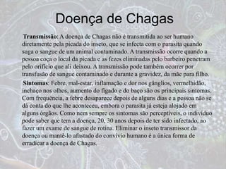 Doença de Chagas
Transmissão: A doença de Chagas não é transmitida ao ser humano
diretamente pela picada do inseto, que se infecta com o parasita quando
suga o sangue de um animal contaminado. A transmissão ocorre quando a
pessoa coça o local da picada e as fezes eliminadas pelo barbeiro penetram
pelo orifício que ali deixou. A transmissão pode também ocorrer por
transfusão de sangue contaminado e durante a gravidez, da mãe para filho.
Sintomas: Febre, mal-estar, inflamação e dor nos gânglios, vermelhidão,
inchaço nos olhos, aumento do fígado e do baço são os principais sintomas.
Com frequência, a febre desaparece depois de alguns dias e a pessoa não se
dá conta do que lhe aconteceu, embora o parasita já esteja alojado em
alguns órgãos. Como nem sempre os sintomas são perceptíveis, o indivíduo
pode saber que tem a doença, 20, 30 anos depois de ter sido infectado, ao
fazer um exame de sangue de rotina. Eliminar o inseto transmissor da
doença ou mantê-lo afastado do convívio humano é a única forma de
erradicar a doença de Chagas.
 
