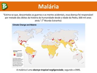 A malária é uma doença tropical negligenciada, segundo a OMS.
Malária
“Estima-se que, descontadas as guerras e as mortes acidentais, essa doença foi responsável
por metade dos óbitos da história da humanidade desde a Idade da Pedra, 600 mil anos
atrás.” (ᔥ Mundo Estranho)
 