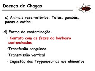 Doença de Chagas
c) Animais reservatórios: Tatus, gambás,
pacas e cotias.
d) Forma de contaminação:
• Contato com as fezes do barbeiro
contaminadas
•Transfusão sanguínea
•Transmissão vertical
• Ingestão dos Trypanosomas nos alimentos
 