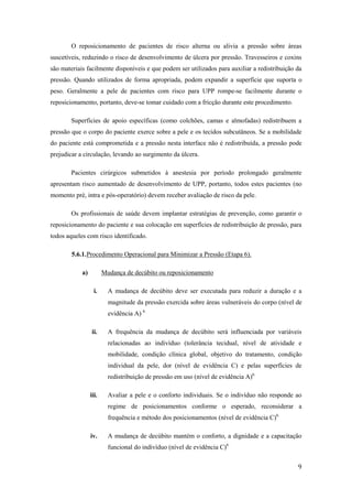 O reposicionamento de pacientes de risco alterna ou alivia a pressão sobre áreas 
suscetíveis, reduzindo o risco de desenvolvimento de úlcera por pressão. Travesseiros e coxins 
são materiais facilmente disponíveis e que podem ser utilizados para auxiliar a redistribuição da 
pressão. Quando utilizados de forma apropriada, podem expandir a superfície que suporta o 
peso. Geralmente a pele de pacientes com risco para UPP rompe-se facilmente durante o 
reposicionamento, portanto, deve-se tomar cuidado com a fricção durante este procedimento. 
Superfícies de apoio específicas (como colchões, camas e almofadas) redistribuem a 
pressão que o corpo do paciente exerce sobre a pele e os tecidos subcutâneos. Se a mobilidade 
do paciente está comprometida e a pressão nesta interface não é redistribuída, a pressão pode 
prejudicar a circulação, levando ao surgimento da úlcera. 
Pacientes cirúrgicos submetidos à anestesia por período prolongado geralmente 
apresentam risco aumentado de desenvolvimento de UPP, portanto, todos estes pacientes (no 
momento pré, intra e pós-operatório) devem receber avaliação de risco da pele. 
Os profissionais de saúde devem implantar estratégias de prevenção, como garantir o 
reposicionamento do paciente e sua colocação em superfícies de redistribuição de pressão, para 
todos aqueles com risco identificado. 
9 
5.6.1. Procedimento Operacional para Minimizar a Pressão (Etapa 6). 
a) Mudança de decúbito ou reposicionamento 
i. A mudança de decúbito deve ser executada para reduzir a duração e a 
magnitude da pressão exercida sobre áreas vulneráveis do corpo (nível de 
evidência A) 6. 
ii. A frequência da mudança de decúbito será influenciada por variáveis 
relacionadas ao indivíduo (tolerância tecidual, nível de atividade e 
mobilidade, condição clínica global, objetivo do tratamento, condição 
individual da pele, dor (nível de evidência C) e pelas superfícies de 
redistribuição de pressão em uso (nível de evidência A)6. 
iii. Avaliar a pele e o conforto individuais. Se o indivíduo não responde ao 
regime de posicionamentos conforme o esperado, reconsiderar a 
frequência e método dos posicionamentos (nível de evidência C)6. 
iv. A mudança de decúbito mantém o conforto, a dignidade e a capacitação 
funcional do indivíduo (nível de evidência C)6. 
 