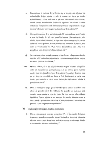 v. Reposicionar o paciente de tal forma que a pressão seja aliviada ou 
redistribuída. Evitar sujeitar a pele à pressão ou forças de torção 
(cisalhamento). Evitar posicionar o paciente diretamente sobre sondas, 
drenos e sobre proeminências ósseas com hiperemia não reativa. O rubor 
indica que o organismo ainda não se recuperou da carga anterior e exige 
um intervalo maior entre cargas repetidas (nível de evidência C)6. 
vi. O reposicionamento deve ser feito usando 30º na posição de semi-Fowler 
e uma inclinação de 30º para posições laterais (alternadamente lado 
direito, dorsal e lado esquerdo), se o paciente tolerar estas posições e a sua 
condição clínica permitir. Evitar posturas que aumentem a pressão, tais 
como o Fowler acima dos 30º, a posição de deitado de lado a 90º, ou a 
posição de semi-deitado (nível de evidência C)6,11. 
vii. Se o paciente estiver sentado na cama, evitar elevar a cabeceira em ângulo 
superior a 30º, evitando a centralização e o aumento da pressão no sacro e 
no cóccix (nível de evidência C)6. 
viii. Quando sentado, se os pés do paciente não chegam ao chão, coloque-os 
sobre um banquinho ou apoio para os pés, o que impede que o paciente 
deslize para fora da cadeira (nível de evidência C). A altura do apoio para 
os pés deve ser escolhida de forma a fletir ligeiramente a bacia para 
frente, posicionando as coxas numa inclinação ligeiramente inferior à 
posição horizontal 6. 
ix. Deve-se restringir o tempo que o indivíduo passa sentado na cadeira sem 
alívio de pressão (nível de evidência B). Quando um indivíduo está 
sentado numa cadeira, o peso do corpo faz com que as tuberosidades 
isquiáticas fiquem sujeitas a um aumento de pressão. Quanto menor a 
área, maior a pressão que ela recebe. Consequentemente, sem alívio da 
pressão, a UPP surgirá muito rapidamente6. 
10 
b) Medidas preventivas para fricção e cisalhamento 
i. Elevar a cabeceira da cama até no máximo 30º e evitar pressão direta nos 
trocanteres quando em posição lateral, limitando o tempo de cabeceira 
elevada, pois o corpo do paciente tende a escorregar, ocasionando fricção 
e cisalhamento (nível de evidência C)6,11. 
 