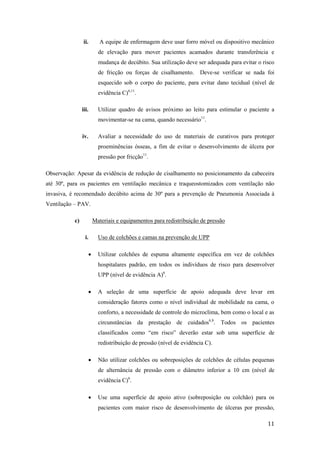 ii. A equipe de enfermagem deve usar forro móvel ou dispositivo mecânico 
de elevação para mover pacientes acamados durante transferência e 
mudança de decúbito. Sua utilização deve ser adequada para evitar o risco 
de fricção ou forças de cisalhamento. Deve-se verificar se nada foi 
esquecido sob o corpo do paciente, para evitar dano tecidual (nível de 
evidência C)6,11. 
iii. Utilizar quadro de avisos próximo ao leito para estimular o paciente a 
11 
movimentar-se na cama, quando necessário11. 
iv. Avaliar a necessidade do uso de materiais de curativos para proteger 
proeminências ósseas, a fim de evitar o desenvolvimento de úlcera por 
pressão por fricção11. 
Observação: Apesar da evidência de redução de cisalhamento no posicionamento da cabeceira 
até 30º, para os pacientes em ventilação mecânica e traqueostomizados com ventilação não 
invasiva, é recomendado decúbito acima de 30º para a prevenção de Pneumonia Associada à 
Ventilação – PAV. 
c) Materiais e equipamentos para redistribuição de pressão 
i. Uso de colchões e camas na prevenção de UPP 
 Utilizar colchões de espuma altamente específica em vez de colchões 
hospitalares padrão, em todos os indivíduos de risco para desenvolver 
UPP (nível de evidência A)6. 
 A seleção de uma superfície de apoio adequada deve levar em 
consideração fatores como o nível individual de mobilidade na cama, o 
conforto, a necessidade de controle do microclima, bem como o local e as 
circunstâncias da prestação de cuidados6,8. Todos os pacientes 
classificados como “em risco” deverão estar sob uma superfície de 
redistribuição de pressão (nível de evidência C). 
 Não utilizar colchões ou sobreposições de colchões de células pequenas 
de alternância de pressão com o diâmetro inferior a 10 cm (nível de 
evidência C)6. 
 Use uma superfície de apoio ativo (sobreposição ou colchão) para os 
pacientes com maior risco de desenvolvimento de úlceras por pressão, 
 