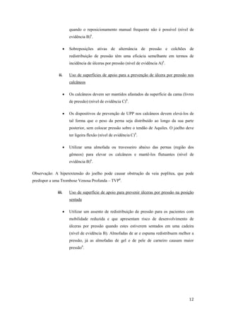 quando o reposicionamento manual frequente não é possível (nível de 
evidência B)6. 
 Sobreposições ativas de alternância de pressão e colchões de 
redistribuição de pressão têm uma eficácia semelhante em termos de 
incidência de úlceras por pressão (nível de evidência A)6. 
ii. Uso de superfícies de apoio para a prevenção de úlcera por pressão nos 
12 
calcâneos 
 Os calcâneos devem ser mantidos afastados da superfície da cama (livres 
de pressão) (nível de evidência C)6. 
 Os dispositivos de prevenção de UPP nos calcâneos devem elevá-los de 
tal forma que o peso da perna seja distribuído ao longo da sua parte 
posterior, sem colocar pressão sobre o tendão de Aquiles. O joelho deve 
ter ligeira flexão (nível de evidência C)6. 
 Utilizar uma almofada ou travesseiro abaixo das pernas (região dos 
gêmeos) para elevar os calcâneos e mantê-los flutuantes (nível de 
evidência B)6. 
Observação: A hiperextensão do joelho pode causar obstrução da veia poplítea, que pode 
predispor a uma Trombose Venosa Profunda – TVP6. 
iii. Uso de superfície de apoio para prevenir úlceras por pressão na posição 
sentada 
 Utilizar um assento de redistribuição de pressão para os pacientes com 
mobilidade reduzida e que apresentam risco de desenvolvimento de 
úlceras por pressão quando estes estiverem sentados em uma cadeira 
(nível de evidência B). Almofadas de ar e espuma redistribuem melhor a 
pressão, já as almofadas de gel e de pele de carneiro causam maior 
pressão6. 
 
