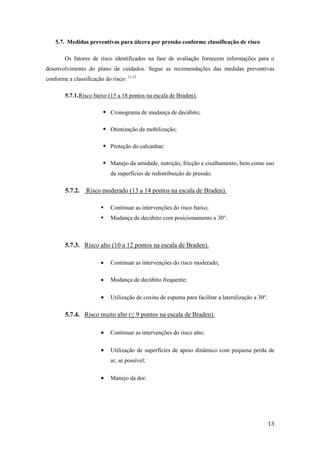 13 
5.7. Medidas preventivas para úlcera por pressão conforme classificação de risco 
Os fatores de risco identificados na fase de avaliação fornecem informações para o 
desenvolvimento do plano de cuidados. Segue as recomendações das medidas preventivas 
conforme a classificação do risco: 11,12 
5.7.1. Risco baixo (15 a 18 pontos na escala de Braden). 
 Cronograma de mudança de decúbito; 
 Otimização da mobilização; 
 Proteção do calcanhar; 
 Manejo da umidade, nutrição, fricção e cisalhamento, bem como uso 
de superfícies de redistribuição de pressão. 
5.7.2. Risco moderado (13 a 14 pontos na escala de Braden). 
 Continuar as intervenções do risco baixo; 
 Mudança de decúbito com posicionamento a 30°. 
5.7.3. Risco alto (10 a 12 pontos na escala de Braden). 
 Continuar as intervenções do risco moderado; 
 Mudança de decúbito frequente; 
 Utilização de coxins de espuma para facilitar a lateralização a 30º. 
5.7.4. Risco muito alto (≤ 9 pontos na escala de Braden). 
 Continuar as intervenções do risco alto; 
 Utilização de superfícies de apoio dinâmico com pequena perda de 
ar, se possível; 
 Manejo da dor. 
 