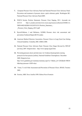 7. .European Pressure Ulcer Advisory Panel and National Pressure Ulcer Advisory Panel. 
Prevention and treatment of pressure ulcers: quick reference guide. Washington DC: 
National Pressure Ulcer Advisory Panel;2009. 
8. WOCN Society Position Statement: Pressure Ulcer Staging, 2011. Acessado em 
26/3/13 http://c.ymcdn.com/sites/www.wocn.org/resource/collection/E3050C1A-FBF0- 
15 
44ED-B28B-C41E24551CCC/Position_Statement_- 
_Pressure_Ulcer_Staging_(2011).pdf 
9. Rycroft-Malone, J and McInness, E(2000) Pressure ulcer risk assessment and 
prevention.Technical Report.RCN:London 
10. American Medical Directors Association. Pressure Ulcers in Long-Term Care Setting 
Clinical Guideline. Columbia, MD: AMDA 2008. 
11. National Pressure Ulcer Advisory Panel. Pressure Ulcer Stages Revised by NPUAP 
[on-line]; 2007. Disponívelem : http://www.npuap.org/pr2.htm 
12. Preventing pressure ulcers and skin tears. In: Evidence-based geriatric nursing 
protocols for best practice [online]. National Guideline Clearinghouse. December 
2009. Disponível em: 
http://www.guideline.gov/summary/summary.aspx?ss=15&doc_id=12262&nbr=00634 
6&string=pressure+AND+ulcer 
13. Virani, T et all. Risk Assessment and Prevention of Pressure Ulcers. RNAO, Toronto: 
2005. 
14. Ferreira, ABH. Novo Aurélio.1999. Editora Nova Fronteira 
 