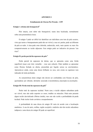 16 
APENDICE I 
Estadiamento de Ulceras Por Pressão – UPP 
Estágio I: eritema não branqueável6 
Pele intacta, com rubor não branqueável, numa área localizada, normalmente 
sobre uma proeminência óssea. 
O estágio I pode ser difícil de identificar em indivíduos com tons de pele escuros, 
visto que nestes o branqueamento pode não ser visível, a sua cor, porém, pode ser diferente 
da pele ao redor. A área pode estar dolorida, endurecida, mole, mais quente ou mais fria 
comparativamente ao tecido adjacente. Este estágio pode ser indicativo de pessoas “em 
risco”. 
Estágio II: perda parcial da espessura da pele 6 
Perda parcial da espessura da derme, que se apresenta como uma ferida 
superficial (rasa) com leito vermelho – rosa sem esfacelo. Pode também se apresentar 
como flictena fechada ou aberta, preenchida por líquido seroso ou sero-hemático. 
Apresenta-se ainda, como uma úlcera brilhante ou seca, sem crosta ou equimose (um 
indicador de lesão profunda). 
As características deste estágio não devem ser confundidas com fissuras de pele, 
queimaduras por abrasão, dermatite associada à incontinência, maceração ou escoriações. 
Estágio III: Perda total da espessura da pele6 
Perda total da espessura tecidual. Neste caso, o tecido adiposo subcutâneo pode 
ser visível, mas não estão expostos os ossos, tendões ou músculos. Pode estar presente 
algum tecido desvitalizado (fibrina úmida), mas este não oculta a profundidade da perda 
tecidual. Pode incluir lesão cavitária e encapsulamento. 
A profundidade de uma úlcera de estágio III varia de acordo com a localização 
anatômica. A asa do nariz, orelhas, região occipital e maléolos não têm tecido subcutâneo 
(adiposo) e uma úlcera de estágio III pode ser superficial. 
 
