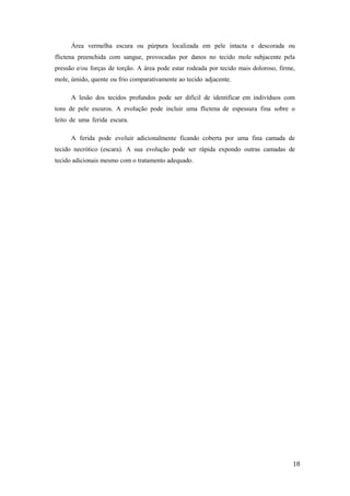 Área vermelha escura ou púrpura localizada em pele intacta e descorada ou 
flictena preenchida com sangue, provocadas por danos no tecido mole subjacente pela 
pressão e/ou forças de torção. A área pode estar rodeada por tecido mais doloroso, firme, 
mole, úmido, quente ou frio comparativamente ao tecido adjacente. 
A lesão dos tecidos profundos pode ser difícil de identificar em indivíduos com 
tons de pele escuros. A evolução pode incluir uma flictena de espessura fina sobre o 
leito de uma ferida escura. 
A ferida pode evoluir adicionalmente ficando coberta por uma fina camada de 
tecido necrótico (escara). A sua evolução pode ser rápida expondo outras camadas de 
tecido adicionais mesmo com o tratamento adequado. 
18 
 