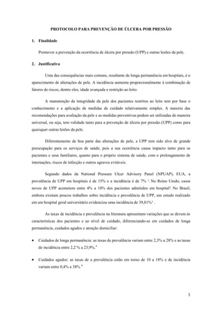 1 
PROTOCOLO PARA PREVENÇÃO DE ÚLCERA POR PRESSÃO 
1. Finalidade 
Promover a prevenção da ocorrência de úlcera por pressão (UPP) e outras lesões da pele. 
2. Justificativa 
Uma das consequências mais comuns, resultante de longa permanência em hospitais, é o 
aparecimento de alterações de pele. A incidência aumenta proporcionalmente à combinação de 
fatores de riscos, dentre eles, idade avançada e restrição ao leito. 
A manutenção da integridade da pele dos pacientes restritos ao leito tem por base o 
conhecimento e a aplicação de medidas de cuidado relativamente simples. A maioria das 
recomendações para avaliação da pele e as medidas preventivas podem ser utilizadas de maneira 
universal, ou seja, tem validade tanto para a prevenção de úlcera por pressão (UPP) como para 
quaisquer outras lesões da pele. 
Diferentemente de boa parte das alterações de pele, a UPP tem sido alvo de grande 
preocupação para os serviços de saúde, pois a sua ocorrência causa impacto tanto para os 
pacientes e seus familiares, quanto para o próprio sistema de saúde, com o prolongamento de 
internações, riscos de infecção e outros agravos evitáveis. 
Segundo dados da National Pressure Ulcer Advisory Panel (NPUAP), EUA, a 
prevalência de UPP em hospitais é de 15% e a incidência é de 7% ¹. No Reino Unido, casos 
novos de UPP acometem entre 4% a 10% dos pacientes admitidos em hospital². No Brasil, 
embora existam poucos trabalhos sobre incidência e prevalência de UPP, um estudo realizado 
em um hospital geral universitário evidenciou uma incidência de 39,81%³ . 
As taxas de incidência e prevalência na literatura apresentam variações que se devem às 
características dos pacientes e ao nível de cuidado, diferenciando-se em cuidados de longa 
permanência, cuidados agudos e atenção domiciliar: 
 Cuidados de longa permanência: as taxas de prevalência variam entre 2,3% a 28% e as taxas 
de incidência entre 2,2 % a 23,9%.4 
 Cuidados agudos: as taxas de a prevalência estão em torno de 10 a 18% e de incidência 
variam entre 0,4% a 38% 4. 
 