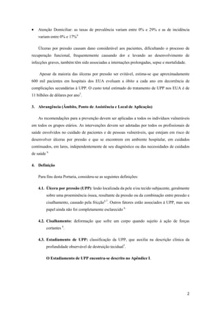  Atenção Domiciliar: as taxas de prevalência variam entre 0% e 29% e as de incidência 
2 
variam entre 0% e 17%4. 
Úlceras por pressão causam dano considerável aos pacientes, dificultando o processo de 
recuperação funcional, frequentemente causando dor e levando ao desenvolvimento de 
infecções graves, também têm sido associadas a internações prolongadas, sepse e mortalidade. 
Apesar da maioria das úlceras por pressão ser evitável, estima-se que aproximadamente 
600 mil pacientes em hospitais dos EUA evoluam a óbito a cada ano em decorrência de 
complicações secundárias à UPP. O custo total estimado do tratamento de UPP nos EUA é de 
11 bilhões de dólares por ano5. 
3. Abrangência (Âmbito, Ponto de Assistência e Local de Aplicação) 
As recomendações para a prevenção devem ser aplicadas a todos os indivíduos vulneráveis 
em todos os grupos etários. As intervenções devem ser adotadas por todos os profissionais de 
saúde envolvidos no cuidado de pacientes e de pessoas vulneráveis, que estejam em risco de 
desenvolver úlceras por pressão e que se encontrem em ambiente hospitalar, em cuidados 
continuados, em lares, independentemente de seu diagnóstico ou das necessidades de cuidados 
de saúde 6. 
4. Definição 
Para fins desta Portaria, considera-se as seguintes definições: 
4.1. Úlcera por pressão (UPP): lesão localizada da pele e/ou tecido subjacente, geralmente 
sobre uma proeminência óssea, resultante da pressão ou da combinação entre pressão e 
cisalhamento, causado pela fricção6,7. Outros fatores estão associados à UPP, mas seu 
papel ainda não foi completamente esclarecido 6. 
4.2. Cisalhamento: deformação que sofre um corpo quando sujeito à ação de forças 
cortantes 8. 
4.3. Estadiamento de UPP: classificação da UPP, que auxilia na descrição clínica da 
profundidade observável de destruição tecidual5. 
O Estadiamento de UPP encontra-se descrito no Apêndice I. 
 