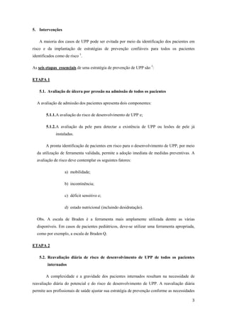 3 
5. Intervenções 
A maioria dos casos de UPP pode ser evitada por meio da identificação dos pacientes em 
risco e da implantação de estratégias de prevenção confiáveis para todos os pacientes 
identificados como de risco 5. 
As seis etapas essenciais de uma estratégia de prevenção de UPP são 5: 
ETAPA 1 
5.1. Avaliação de úlcera por pressão na admissão de todos os pacientes 
A avaliação de admissão dos pacientes apresenta dois componentes: 
5.1.1. A avaliação do risco de desenvolvimento de UPP e; 
5.1.2. A avaliação da pele para detectar a existência de UPP ou lesões de pele já 
instaladas. 
A pronta identificação de pacientes em risco para o desenvolvimento de UPP, por meio 
da utilização de ferramenta validada, permite a adoção imediata de medidas preventivas. A 
avaliação de risco deve contemplar os seguintes fatores: 
a) mobilidade; 
b) incontinência; 
c) déficit sensitivo e; 
d) estado nutricional (incluindo desidratação). 
Obs. A escala de Braden é a ferramenta mais amplamente utilizada dentre as várias 
disponíveis. Em casos de pacientes pediátricos, deve-se utilizar uma ferramenta apropriada, 
como por exemplo, a escala de Braden Q. 
ETAPA 2 
5.2. Reavaliação diária de risco de desenvolvimento de UPP de todos os pacientes 
internados 
A complexidade e a gravidade dos pacientes internados resultam na necessidade de 
reavaliação diária do potencial e do risco de desenvolvimento de UPP. A reavaliação diária 
permite aos profissionais de saúde ajustar sua estratégia de prevenção conforme as necessidades 
 