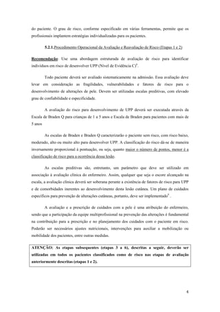 do paciente. O grau de risco, conforme especificado em várias ferramentas, permite que os 
profissionais implantem estratégias individualizadas para os pacientes. 
4 
5.2.1. Procedimento Operacional da Avaliação e Reavaliação de Risco (Etapas 1 e 2) 
Recomendação: Use uma abordagem estruturada de avaliação de risco para identificar 
indivíduos em risco de desenvolver UPP (Nível de Evidência C)6. 
Todo paciente deverá ser avaliado sistematicamente na admissão. Essa avaliação deve 
levar em consideração as fragilidades, vulnerabilidades e fatores de risco para o 
desenvolvimento de alterações de pele. Devem ser utilizadas escalas preditivas, com elevado 
grau de confiabilidade e especificidade. 
A avaliação do risco para desenvolvimento de UPP deverá ser executada através da 
Escala de Braden Q para crianças de 1 a 5 anos e Escala de Braden para pacientes com mais de 
5 anos 
As escalas de Braden e Braden Q caracterizarão o paciente sem risco, com risco baixo, 
moderado, alto ou muito alto para desenvolver UPP. A classificação do risco dá-se de maneira 
inversamente proporcional à pontuação, ou seja, quanto maior o número de pontos, menor é a 
classificação de risco para a ocorrência dessa lesão. 
As escalas preditivas são, entretanto, um parâmetro que deve ser utilizado em 
associação à avaliação clínica do enfermeiro. Assim, qualquer que seja o escore alcançado na 
escala, a avaliação clínica deverá ser soberana perante a existência de fatores de risco para UPP 
e de comorbidades inerentes ao desenvolvimento desta lesão cutânea. Um plano de cuidados 
específicos para prevenção de alterações cutâneas, portanto, deve ser implementado9 . 
A avaliação e a prescrição de cuidados com a pele é uma atribuição do enfermeiro, 
sendo que a participação da equipe multiprofissional na prevenção das alterações é fundamental 
na contribuição para a prescrição e no planejamento dos cuidados com o paciente em risco. 
Poderão ser necessários ajustes nutricionais, intervenções para auxiliar a mobilização ou 
mobilidade dos pacientes, entre outras medidas. 
ATENÇÃO: As etapas subsequentes (etapas 3 a 6), descritas a seguir, deverão ser 
utilizadas em todos os pacientes classificados como de risco nas etapas de avaliação 
anteriormente descritas (etapas 1 e 2). 
 