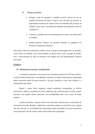 7 
b) Manejo da umidade 
 Proteger a pele da exposição à umidade excessiva através do uso de 
produtos de barreira, de forma a reduzir o risco de lesão por pressão. As 
propriedades mecânicas do estrato córneo são alteradas pela presença de 
umidade, assim como a sua função de regulação da temperatura (nível de 
evidência C)6. 
 Controlar a umidade através da determinação da causa. Usar absorventes 
ou fraldas)6. 
 Quando possível, oferecer um aparador (comadre ou papagaio) nos 
horários de mudança de decúbito11. 
Observação: Além da incontinência urinária e fecal, a equipe de enfermagem deve ter atenção a 
outras fontes de umidade, como extravasamento de drenos sobre a pele, exsudato de feridas, 
suor e extravasamento de linfa em pacientes com anasarca que são potencialmente irritantes 
para a pele. 
ETAPA 5 
5.5. Otimização da nutrição e da hidratação 
A avaliação de pacientes com possível risco de desenvolvimento de UPP deve incluir a 
revisão de fatores nutricionais e de hidratação. Pacientes com déficit nutricional ou desidratação 
podem apresentar perda de massa muscular e de peso, tornando os ossos mais salientes e a 
deambulação mais difícil. 
Edema e menor fluxo sanguíneo cutâneo geralmente acompanham os déficits 
nutricionais e hídricos, resultando em lesões isquêmicas que contribuem para as lesões na pele. 
Pacientes mal nutridos podem apresentar uma probabilidade duas vezes maior de lesões 
cutâneas. 
Líquidos, proteínas e ingesta calórica são importantes aspectos para a manutenção de 
um estado nutricional adequado. Suplementos nutricionais podem ser necessários caso a ingesta 
não seja suficiente. É recomendado que nutricionistas sejam consultados nos casos de pacientes 
com desnutrição a fim de avaliar e propor intervenções mais apropriadas. 
 