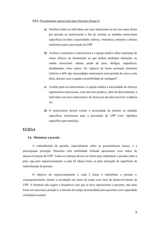 8 
5.5.1. Procedimento operacional para Nutrição (Etapa 5) 
a) Notificar todos os indivíduos em risco nutricional ou em risco para úlcera 
por pressão ao nutricionista a fim de instituir as medidas nutricionais 
específicas (avaliar a necessidade calórica, vitamínica, minerais e demais 
nutrientes) para a prevenção de UPP. 
b) Avaliar e comunicar o nutricionista e a equipe médica sobre a presença de 
sinais clínicos de desnutrição ou que podem predispor alterações no 
estado nutricional: edema, perda de peso, disfagia, inapetência, 
desidratação, entre outros. Na vigência de baixa aceitação alimentar 
(inferior a 60% das necessidades nutricionais num período de cinco a sete 
dias), discutir com a equipe a possibilidade de sondagem6. 
c) Avaliar junto ao nutricionista e à equipe médica a necessidade de oferecer 
suplementos nutricionais, com alto teor protéico, além da dieta habitual, a 
indivíduos em risco nutricional e de úlcera por pressão (nível de evidência 
A). 
d) O nutricionista deverá avaliar a necessidade de instituir as medidas 
específicas nutricionais para a prevenção de UPP (vide Apêndice 
específico para nutrição). 
ETAPA 6 
5.6. Minimizar a pressão 
A redistribuição da pressão, especialmente sobre as proeminências ósseas, é a 
preocupação principal. Pacientes com mobilidade limitada apresentam risco maior de 
desenvolvimento de UPP. Todos os esforços devem ser feitos para redistribuir a pressão sobre a 
pele, seja pelo reposicionamento a cada 02 (duas) horas ou pela utilização de superfícies de 
redistribuição de pressão. 
O objetivo do reposicionamento a cada 2 horas é redistribuir a pressão e, 
consequentemente, manter a circulação nas áreas do corpo com risco de desenvolvimento de 
UPP. A literatura não sugere a frequência com que se deve reposicionar o paciente, mas duas 
horas em uma única posição é o máximo de tempo recomendado para pacientes com capacidade 
circulatória normal. 
 