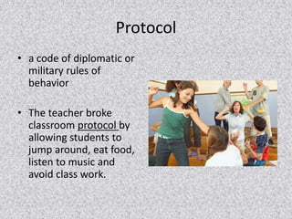 Protocol 
• a code of diplomatic or 
military rules of 
behavior 
• The teacher broke 
classroom protocol by 
allowing students to 
jump around, eat food, 
listen to music and 
avoid class work. 
 