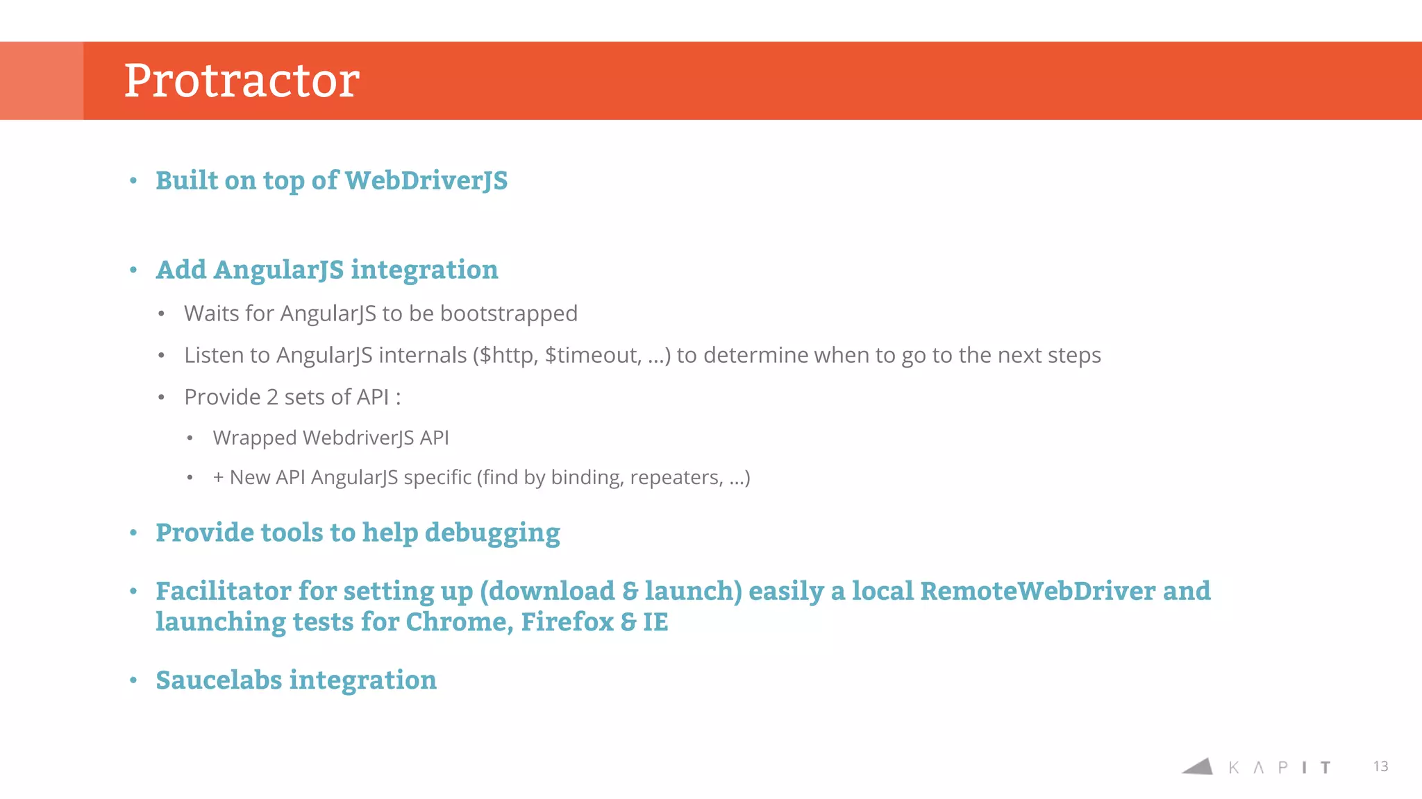 13
• Built on top of WebDriverJS
• Add AngularJS integration
• Waits for AngularJS to be bootstrapped
• Listen to AngularJS internals ($http, $timeout, …) to determine when to go to the next steps
• Provide 2 sets of API :
• Wrapped WebdriverJS API
• + New API AngularJS specific (find by binding, repeaters, …)
• Provide tools to help debugging
• Facilitator for setting up (download & launch) easily a local RemoteWebDriver and
launching tests for Chrome, Firefox & IE
• Saucelabs integration
Protractor
 
