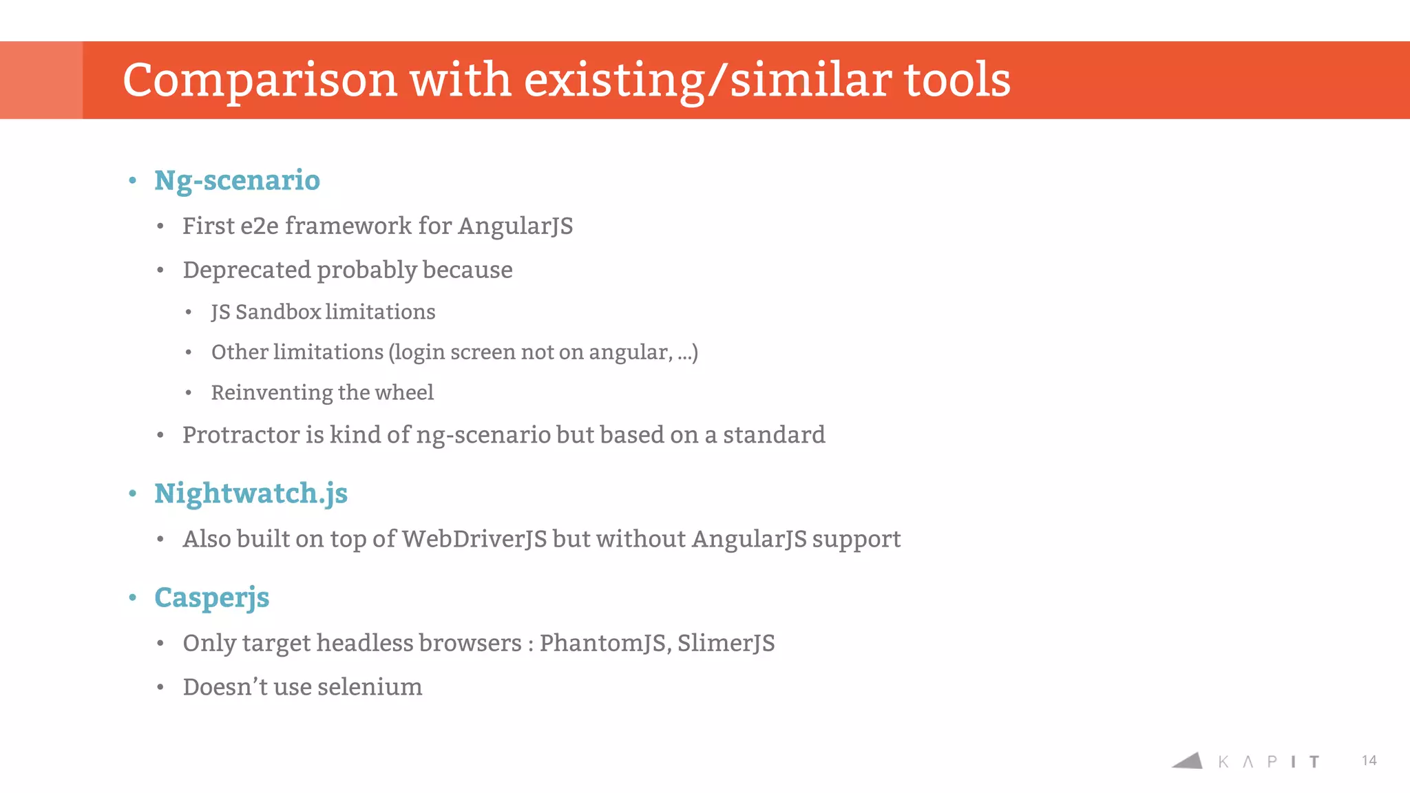 14
• Ng-scenario
• First e2e framework for AngularJS
• Deprecated probably because
• JS Sandbox limitations
• Other limitations (login screen not on angular, …)
• Reinventing the wheel
• Protractor is kind of ng-scenario but based on a standard
• Nightwatch.js
• Also built on top of WebDriverJS but without AngularJS support
• Casperjs
• Only target headless browsers : PhantomJS, SlimerJS
• Doesn’t use selenium
Comparison with existing/similar tools
 
