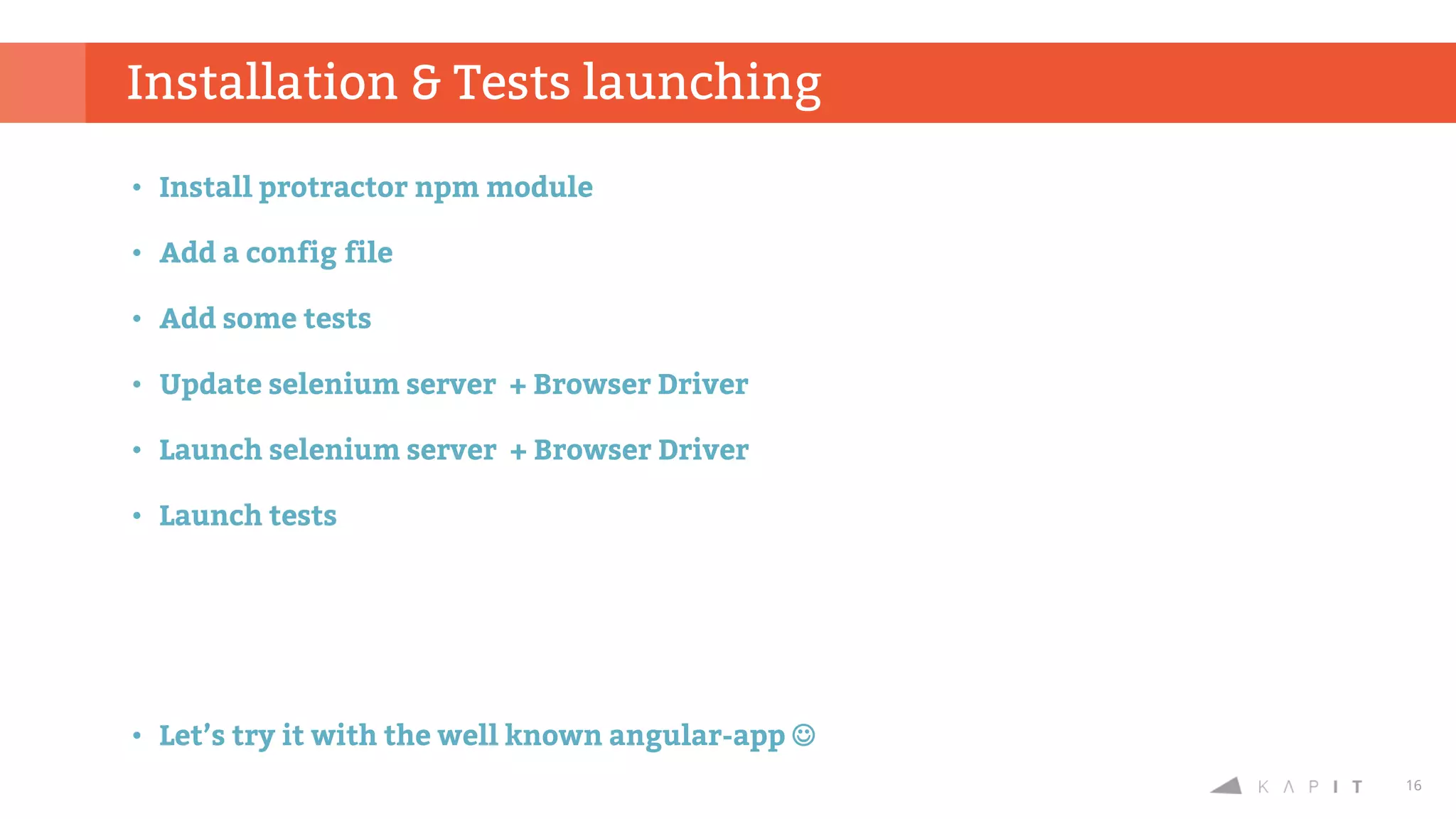 16
• Install protractor npm module
• Add a config file
• Add some tests
• Update selenium server + Browser Driver
• Launch selenium server + Browser Driver
• Launch tests
• Let’s try it with the well known angular-app 
Installation & Tests launching
 